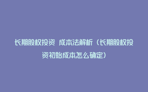 长期股权投资 成本法解析（长期股权投资初始成本怎么确定）