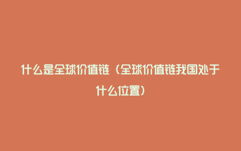 什么是全球价值链（全球价值链我国处于什么位置）