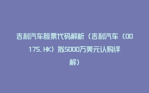 吉利汽车股票代码解析（吉利汽车（00175.HK）拟5000万美元认购详解）