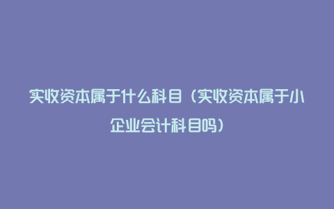 实收资本属于什么科目（实收资本属于小企业会计科目吗）