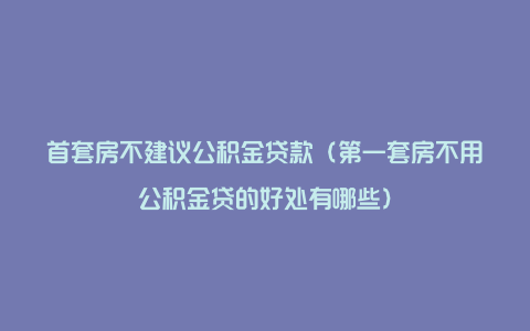 首套房不建议公积金贷款（第一套房不用公积金贷的好处有哪些）