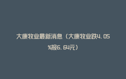 大康牧业最新消息（大康牧业跌4.05%报6.64元）