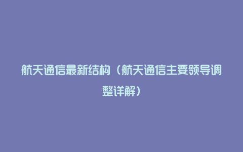 航天通信最新结构（航天通信主要领导调整详解）