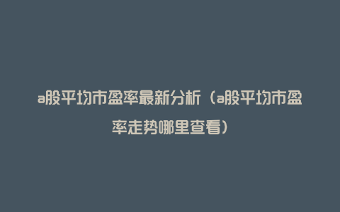 a股平均市盈率最新分析（a股平均市盈率走势哪里查看）