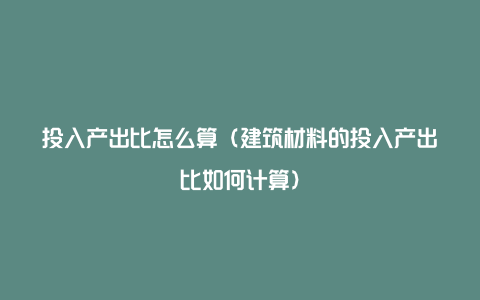 投入产出比怎么算（建筑材料的投入产出比如何计算）