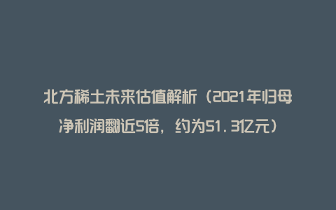 北方稀土未来估值解析（2021年归母净利润翻近5倍，约为51.3亿元）