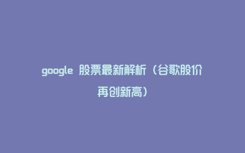 google 股票最新解析（谷歌股价再创新高）