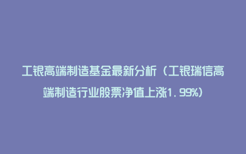 工银高端制造基金最新分析（工银瑞信高端制造行业股票净值上涨1.99%）