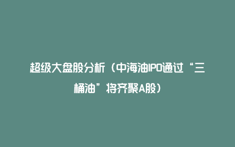 超级大盘股分析（中海油IPO通过“三桶油”将齐聚A股）