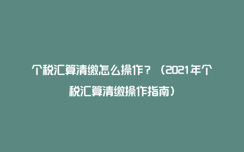 个税汇算清缴怎么操作？（2021年个税汇算清缴操作指南）