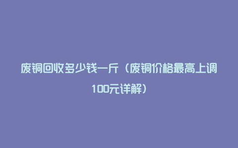 废铜回收多少钱一斤（废铜价格最高上调100元详解）