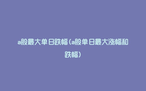 a股最大单日跌幅(a股单日最大涨幅和跌幅)