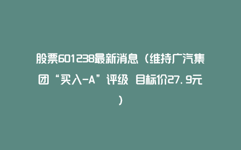 股票601238最新消息（维持广汽集团“买入-A”评级 目标价27.9元）