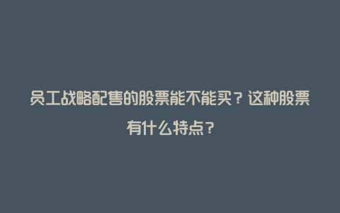 员工战略配售的股票能不能买？这种股票有什么特点？