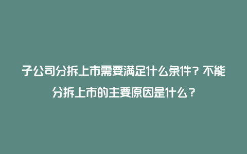 子公司分拆上市需要满足什么条件？不能分拆上市的主要原因是什么？