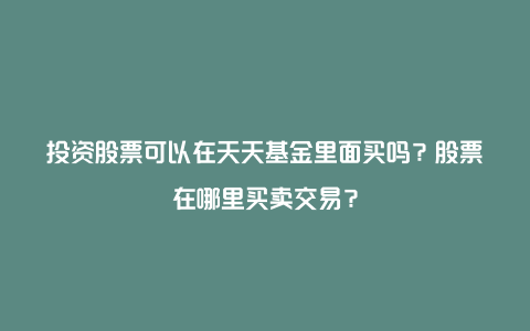 投资股票可以在天天基金里面买吗？股票在哪里买卖交易？