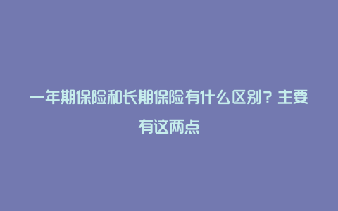 一年期保险和长期保险有什么区别？主要有这两点