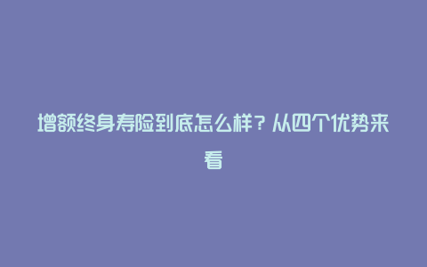 增额终身寿险到底怎么样？从四个优势来看