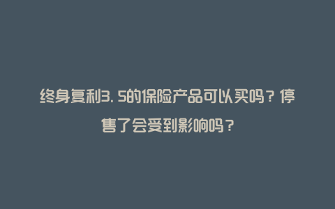 终身复利3.5的保险产品可以买吗？停售了会受到影响吗？