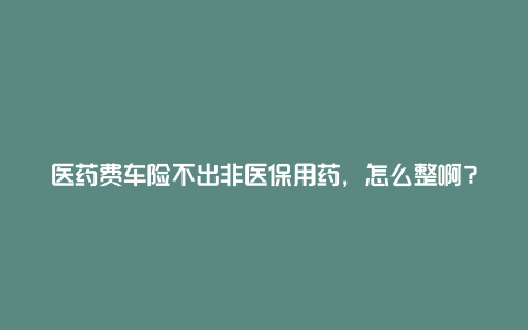 医药费车险不出非医保用药，怎么整啊？