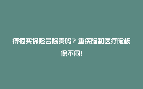 痔疮买保险会除责吗？重疾险和医疗险核保不同！