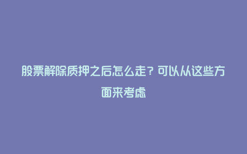 股票解除质押之后怎么走？可以从这些方面来考虑