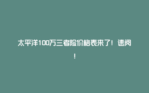 太平洋100万三者险价格表来了！速阅！